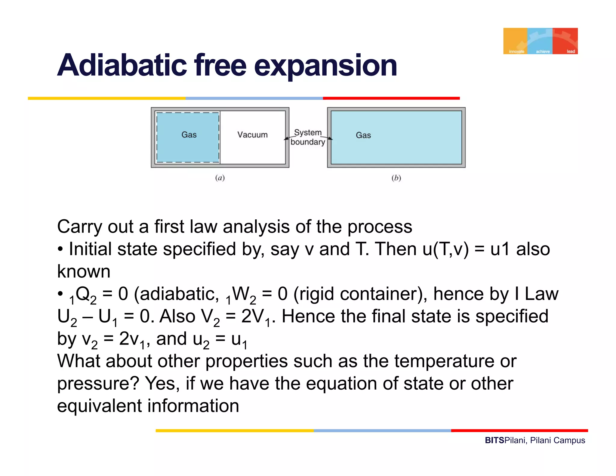 Adiabatic free expansion




Carry out a first law analysis of the process
• Initial state specified by, say v and T. Then u(T,v) = u1 also
known
• 1Q2 = 0 (adiabatic, 1W2 = 0 (rigid container), hence by I Law
U2 – U1 = 0. Also V2 = 2V1. Hence the final state is specified
by v2 = 2v1, and u2 = u1
What about other properties such as the temperature or
pressure? Yes, if we have the equation of state or other
equivalent information
                                                      BITSPilani, Pilani Campus
 