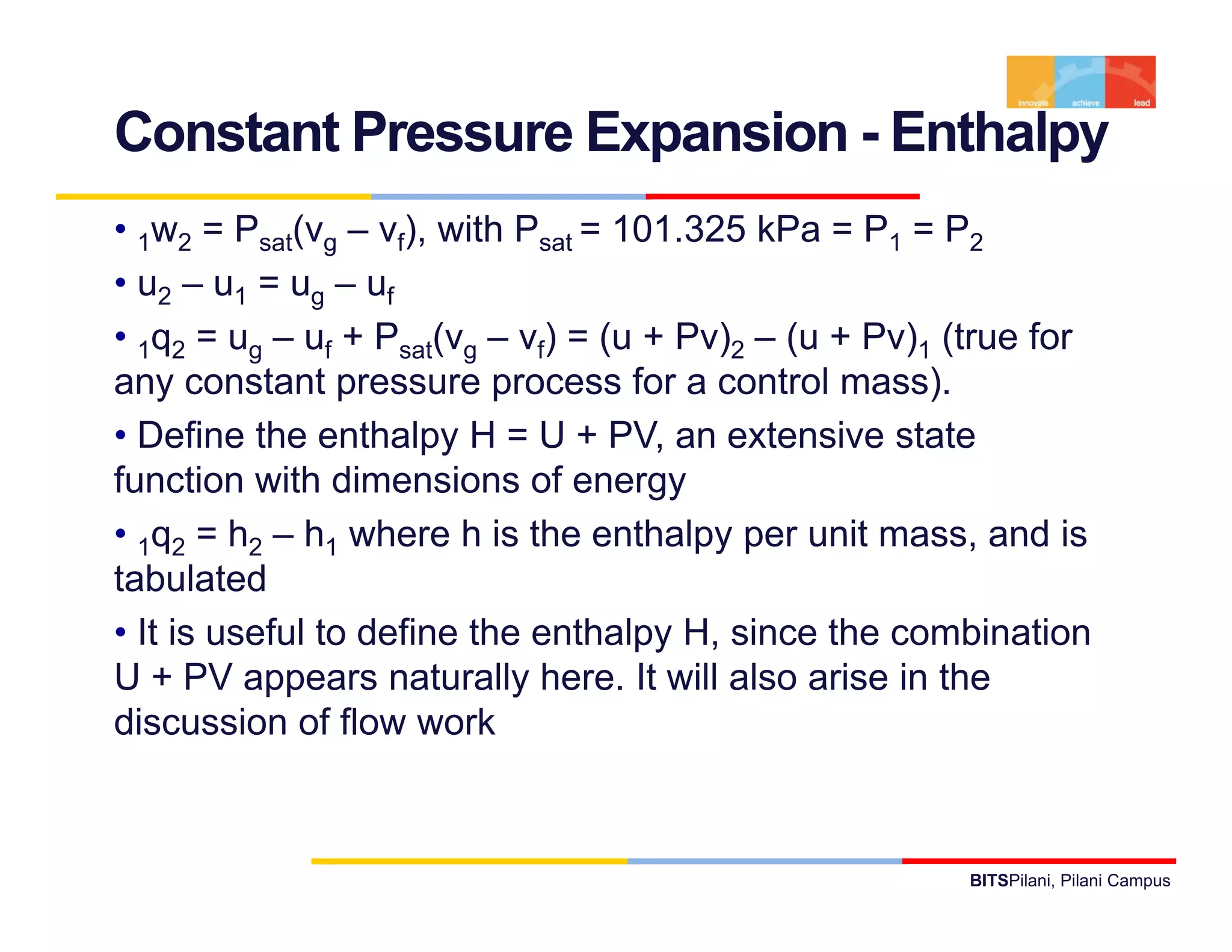 Constant Pressure Expansion - Enthalpy
• 1w2 = Psat(vg – vf), with Psat = 101.325 kPa = P1 = P2
• u2 – u1 = ug – uf
• 1q2 = ug – uf + Psat(vg – vf) = (u + Pv)2 – (u + Pv)1 (true for
any constant pressure process for a control mass).
• Define the enthalpy H = U + PV, an extensive state
function with dimensions of energy
• 1q2 = h2 – h1 where h is the enthalpy per unit mass and is
                                                    mass,
tabulated
• It is useful to define the enthalpy H, since the combination
U + PV appears naturally here. It will also arise in the
discussion of flow work



                                                        BITSPilani, Pilani Campus
 