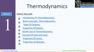 Thermodynamics
V
TOPICS INCLUDE:
Introduction To Thermodynamics.
Basics concepts Thermodynamics.
Types Of Systems.
Properties Of System .
Zeroth Law of Thermodynamics.
 Concept Of Heat and work.
 Properties Of steam .
 Properties of ideal gas .

1
MODULE
© mech4u.weebly.com Notes Prepared BY Mohd Shoaib
1
 