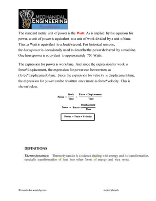 © mech-4u.weebly.com mohdshoaib
The standard metric unit of power is the Watt. As is implied by the equation for
power, a unit of power is equivalent to a unit of work divided by a unit of time.
Thus, a Watt is equivalent to a Joule/second. For historical reasons,
the horsepower is occasionally used to describethe power delivered by a machine.
One horsepower is equivalent to approximately 750 Watts.
The expression for power is work/time. And since the expression for work is
force*displacement, the expression for power can be rewritten as
(force*displacement)/time. Since the expression for velocity is displacement/time,
the expression for power can be rewritten once more as force*velocity. This is
shown below.
 