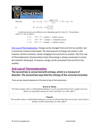 © mech-4u.weebly.com mohdshoaib
First Law of Thermodynamics: Energy can be changed fromone form to another, but
it cannot be created ordestroyed. The total amount of energy and matter in the
Universe remains constant, merely changing fromone form to another. The First Law
of Thermodynamics (Conservation) states that energy is always conserved, it cannot
be created or destroyed. In essence, energy can be converted fromone form into
another.
2nd Law of Thermodynamics
The second law is concerned with entropy, which is a measure of
disorder. The second law says that the entropy of the universe increases
There are two classical statements of the second law of thermodynamics:
Kelvin & Planck
"No (heat) engine whose working fluid undergoes a cycle can absorb heat from a single reservoir,
deliver an equivalent amount of work, and deliver no other effect"
Clausius
"No machine whose working fluid undergoes a cycle can absorb heat from one system, reject heat to
another system and produce no other effect"
 