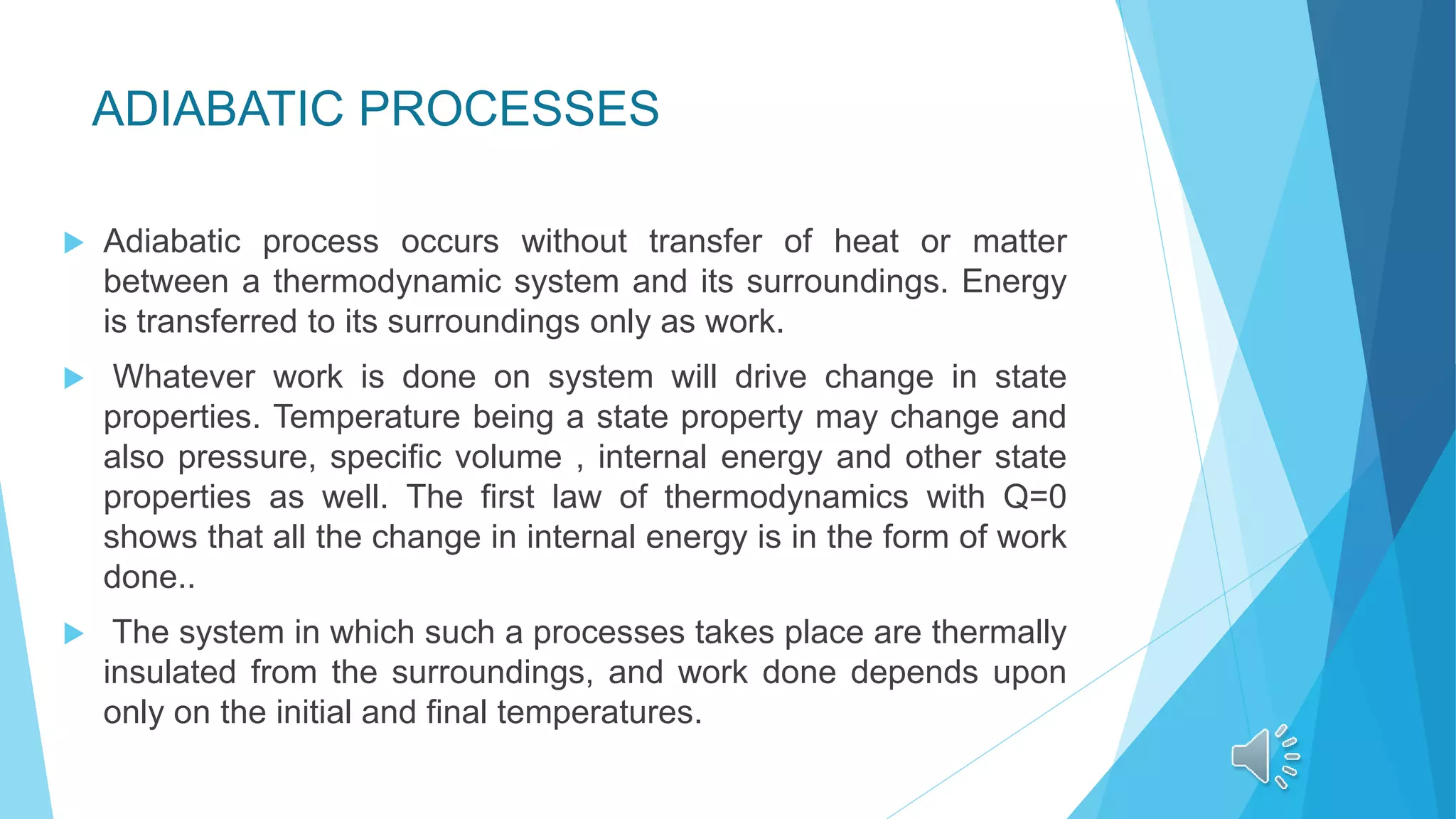 ADIABATIC PROCESSES
 Adiabatic process occurs without transfer of heat or matter
between a thermodynamic system and its surroundings. Energy
is transferred to its surroundings only as work.
 Whatever work is done on system will drive change in state
properties. Temperature being a state property may change and
also pressure, specific volume , internal energy and other state
properties as well. The first law of thermodynamics with Q=0
shows that all the change in internal energy is in the form of work
done..
 The system in which such a processes takes place are thermally
insulated from the surroundings, and work done depends upon
only on the initial and final temperatures.
 