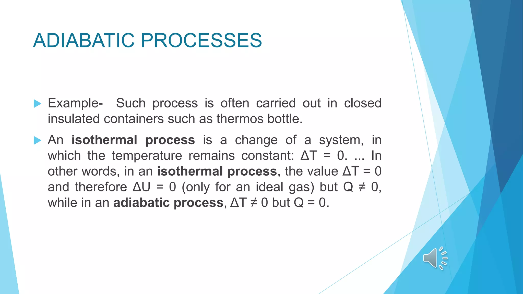 ADIABATIC PROCESSES
 Example- Such process is often carried out in closed
insulated containers such as thermos bottle.
 An isothermal process is a change of a system, in
which the temperature remains constant: ΔT = 0. ... In
other words, in an isothermal process, the value ΔT = 0
and therefore ΔU = 0 (only for an ideal gas) but Q ≠ 0,
while in an adiabatic process, ΔT ≠ 0 but Q = 0.
 