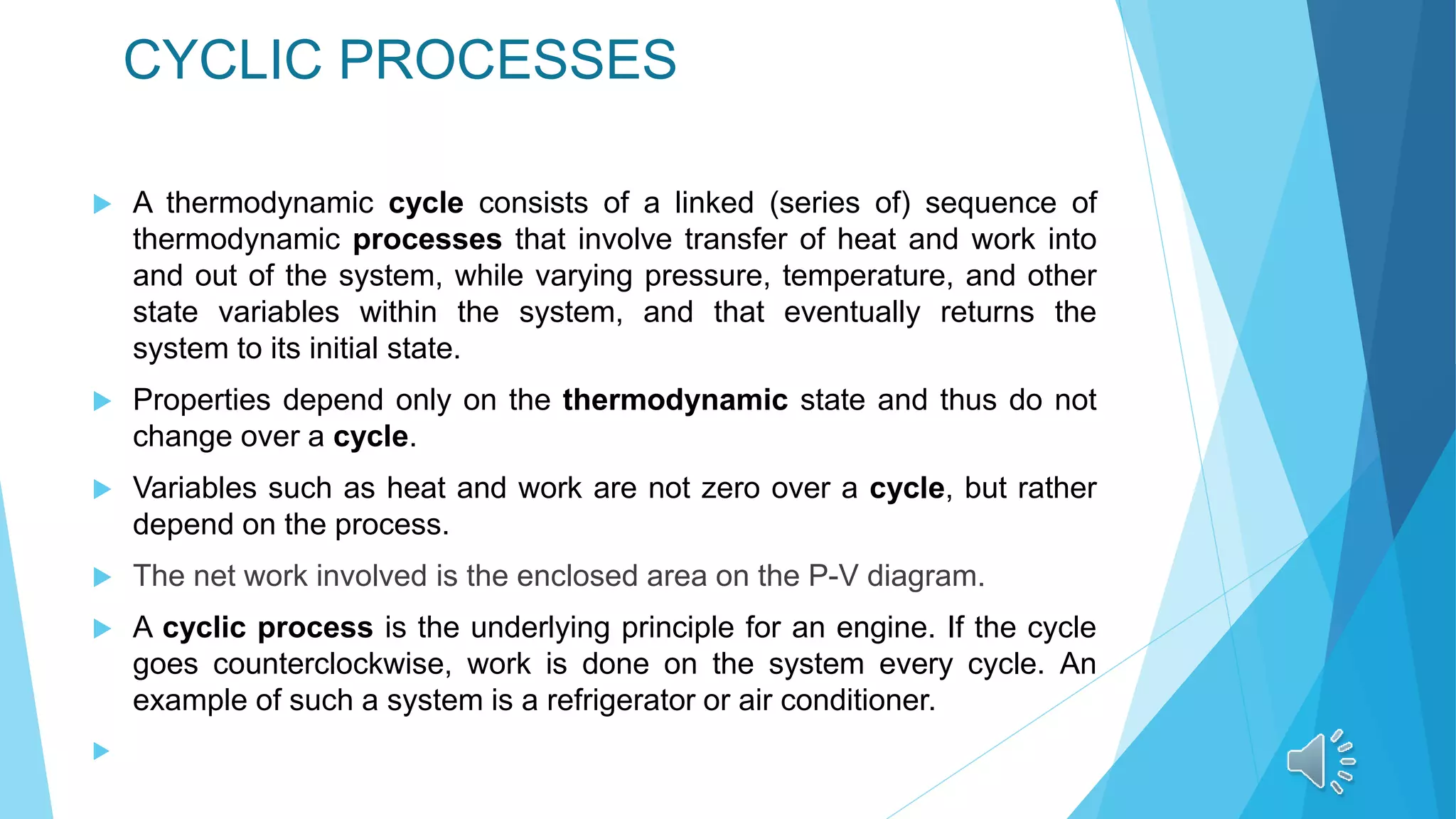CYCLIC PROCESSES
 A thermodynamic cycle consists of a linked (series of) sequence of
thermodynamic processes that involve transfer of heat and work into
and out of the system, while varying pressure, temperature, and other
state variables within the system, and that eventually returns the
system to its initial state.
 Properties depend only on the thermodynamic state and thus do not
change over a cycle.
 Variables such as heat and work are not zero over a cycle, but rather
depend on the process.
 The net work involved is the enclosed area on the P-V diagram.
 A cyclic process is the underlying principle for an engine. If the cycle
goes counterclockwise, work is done on the system every cycle. An
example of such a system is a refrigerator or air conditioner.

 