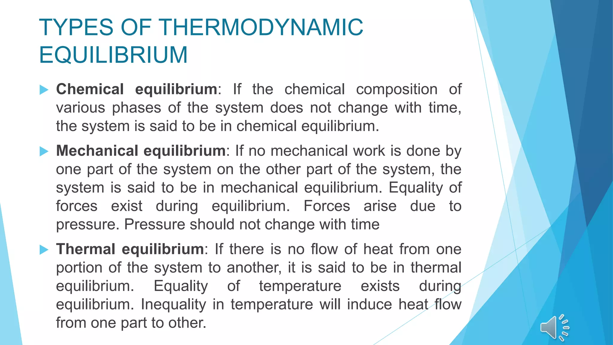 TYPES OF THERMODYNAMIC
EQUILIBRIUM
 Chemical equilibrium: If the chemical composition of
various phases of the system does not change with time,
the system is said to be in chemical equilibrium.
 Mechanical equilibrium: If no mechanical work is done by
one part of the system on the other part of the system, the
system is said to be in mechanical equilibrium. Equality of
forces exist during equilibrium. Forces arise due to
pressure. Pressure should not change with time
 Thermal equilibrium: If there is no flow of heat from one
portion of the system to another, it is said to be in thermal
equilibrium. Equality of temperature exists during
equilibrium. Inequality in temperature will induce heat flow
from one part to other.
 