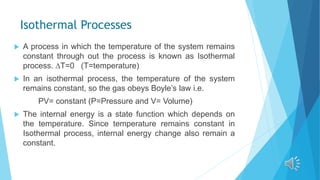 Isothermal Processes
 A process in which the temperature of the system remains
constant through out the process is known as Isothermal
process. ∆T=0 (T=temperature)
 In an isothermal process, the temperature of the system
remains constant, so the gas obeys Boyle’s law i.e.
PV= constant (P=Pressure and V= Volume)
 The internal energy is a state function which depends on
the temperature. Since temperature remains constant in
Isothermal process, internal energy change also remain a
constant.
 