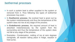 Isothermal processes
 In such a system heat is either supplied to the system or
removed from it. Thus following two types of isothermal
processes may exist.:-
 In Exothermic process, the evolved heat is given out by
the system instantaneously and thus the temperature of the
system does not rise at any stage of the process.
 In Endothermic process, the required amount of heat is
absorbed instantaneously by the system from the
surrounding and thus the temperature of the system does
not fall at any stage of the process.
 Examples:- Condensation, melting of ice at zero degrees
centigrade, all reaction taking place in fridge, reaction in
heat pump.
 