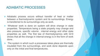 ADIABATIC PROCESSES
 Adiabatic process occurs without transfer of heat or matter
between a thermodynamic system and its surroundings. Energy
is transferred to its surroundings only as work.
 Whatever work is done on system will drive change in state
properties. Temperature being a state property may change and
also pressure, specific volume , internal energy and other state
properties as well. The first law of thermodynamics with Q=0
shows that all the change in internal energy is in the form of work
done..
 The system in which such a processes takes place are thermally
insulated from the surroundings, and work done depends upon
only on the initial and final temperatures.
 