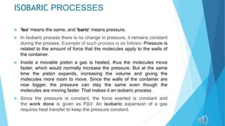 ISOBARIC PROCESSES
 'Iso' means the same, and 'baric' means pressure.
 In Isobaric process there is no change in pressure, it remains constant
during the process. Example of such process is as follows:-Pressure is
related to the amount of force that the molecules apply to the walls of
the container.
 Inside a movable piston a gas is heated, thus the molecules move
faster, which would normally increase the pressure. But at the same
time the piston expands, increasing the volume and giving the
molecules more room to move. Since the walls of the container are
now bigger, the pressure can stay the same even though the
molecules are moving faster. That makes it an isobaric process.
 Since the pressure is constant, the force exerted is constant and
the work done is given as PΔV. An isobaric expansion of a gas
requires heat transfer to keep the pressure constant.
 