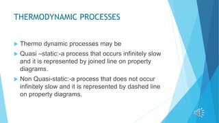 THERMODYNAMIC PROCESSES
 Thermo dynamic processes may be
 Quasi –static:-a process that occurs infinitely slow
and it is represented by joined line on property
diagrams.
 Non Quasi-static:-a process that does not occur
infinitely slow and it is represented by dashed line
on property diagrams.
 