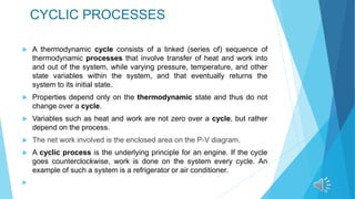 CYCLIC PROCESSES
 A thermodynamic cycle consists of a linked (series of) sequence of
thermodynamic processes that involve transfer of heat and work into
and out of the system, while varying pressure, temperature, and other
state variables within the system, and that eventually returns the
system to its initial state.
 Properties depend only on the thermodynamic state and thus do not
change over a cycle.
 Variables such as heat and work are not zero over a cycle, but rather
depend on the process.
 The net work involved is the enclosed area on the P-V diagram.
 A cyclic process is the underlying principle for an engine. If the cycle
goes counterclockwise, work is done on the system every cycle. An
example of such a system is a refrigerator or air conditioner.

 