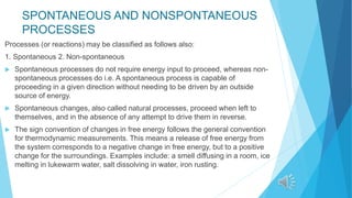 SPONTANEOUS AND NONSPONTANEOUS
PROCESSES
Processes (or reactions) may be classified as follows also:
1. Spontaneous 2. Non-spontaneous
 Spontaneous processes do not require energy input to proceed, whereas non-
spontaneous processes do i.e. A spontaneous process is capable of
proceeding in a given direction without needing to be driven by an outside
source of energy.
 Spontaneous changes, also called natural processes, proceed when left to
themselves, and in the absence of any attempt to drive them in reverse.
 The sign convention of changes in free energy follows the general convention
for thermodynamic measurements. This means a release of free energy from
the system corresponds to a negative change in free energy, but to a positive
change for the surroundings. Examples include: a smell diffusing in a room, ice
melting in lukewarm water, salt dissolving in water, iron rusting.
 