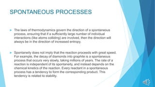 SPONTANEOUS PROCESSES
 The laws of thermodynamics govern the direction of a spontaneous
process, ensuring that if a sufficiently large number of individual
interactions (like atoms colliding) are involved, then the direction will
always be in the direction of increased entropy.
 Spontaneity does not imply that the reaction proceeds with great speed.
For example, the decay of diamonds into graphite is a spontaneous
process that occurs very slowly, taking millions of years. The rate of a
reaction is independent of its spontaneity, and instead depends on the
chemical kinetics of the reaction. Every reactant in a spontaneous
process has a tendency to form the corresponding product. This
tendency is related to stability.
 