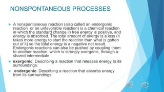 NONSPONTANEOUS PROCESSES
 A nonspontaneous reaction (also called an endergonic
reaction or an unfavorable reaction) is a chemical reaction
in which the standard change in free energy is positive, and
energy is absorbed. The total amount of energy is a loss (it
takes more energy to start the reaction than what is gotten
out of it) so the total energy is a negative net result.
Endergonic reactions can also be pushed by coupling them
to another reaction, which is strongly exergonic, through a
shared intermediate.
 exergonic: Describing a reaction that releases energy to its
surroundings.
 endergonic: Describing a reaction that absorbs energy
from its surroundings.
 