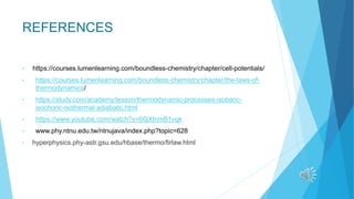 REFERENCES
• https://courses.lumenlearning.com/boundless-chemistry/chapter/cell-potentials/
• https://courses.lumenlearning.com/boundless-chemistry/chapter/the-laws-of-
thermodynamics/
• https://study.com/academy/lesson/thermodynamic-processes-isobaric-
isochoric-isothermal-adiabatic.html
• https://www.youtube.com/watch?v=6QXtnmB1vqk
• www.phy.ntnu.edu.tw/ntnujava/index.php?topic=628
• hyperphysics.phy-astr.gsu.edu/hbase/thermo/firlaw.html
 