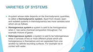 VARIETIES OF SYSTEMS
 A system whose state depends on the thermodynamic quantities,
is called a thermodynamic system. Apart from closed, open
and isolated systems in thermodynamics two more varieties exist
which are as follows:
 Homogeneous system-a system is said to be homogeneous
when it has same chemical composition throughout. For
example mixture of gases.
 Heterogeneous system- a system is said to be heterogeneous
when it consists of two or more different phase which are
homogeneous in themselves and are separated from one
another by definite bounding surfaces. For example ice in
contact with water.
 