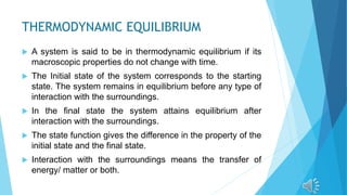 THERMODYNAMIC EQUILIBRIUM
 A system is said to be in thermodynamic equilibrium if its
macroscopic properties do not change with time.
 The Initial state of the system corresponds to the starting
state. The system remains in equilibrium before any type of
interaction with the surroundings.
 In the final state the system attains equilibrium after
interaction with the surroundings.
 The state function gives the difference in the property of the
initial state and the final state.
 Interaction with the surroundings means the transfer of
energy/ matter or both.
 