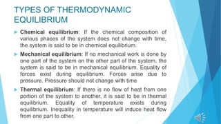 TYPES OF THERMODYNAMIC
EQUILIBRIUM
 Chemical equilibrium: If the chemical composition of
various phases of the system does not change with time,
the system is said to be in chemical equilibrium.
 Mechanical equilibrium: If no mechanical work is done by
one part of the system on the other part of the system, the
system is said to be in mechanical equilibrium. Equality of
forces exist during equilibrium. Forces arise due to
pressure. Pressure should not change with time
 Thermal equilibrium: If there is no flow of heat from one
portion of the system to another, it is said to be in thermal
equilibrium. Equality of temperature exists during
equilibrium. Inequality in temperature will induce heat flow
from one part to other.
 