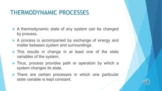 THERMODYNAMIC PROCESSES
 A thermodynamic state of any system can be changed
by process.
 A process is accompanied by exchange of energy and
matter between system and surroundings.
 This results in change in at least one of the state
variables of the system.
 Thus, process provides path or operation by which a
system changes its state.
 There are certain processes in which one particular
state variable is kept constant.
 
