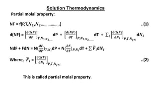 Solution Thermodynamics
Partial molal property:
NF = f(P,T,𝑵𝟏,𝑵𝟐……………..) ..(1)
d(NF) =
𝝏(𝑵𝑭)
𝝏𝑷 𝑻,𝑵𝟏,𝑵𝟐,….
dP +
𝝏(𝑵𝑭)
𝝏𝑻 𝑷,𝑵𝟏,𝑵𝟐…….
dT + 𝒊
𝝏(𝑵𝑭)
𝝏𝑵𝒊 𝑷,𝑻,𝑵𝒋≠𝒊
d𝑵𝒊
NdF + FdN = N(
𝝏𝑭
𝝏𝑷
)𝑻,𝑵𝒊
dP + N(
𝝏𝑭
𝝏𝑻
)𝑷,𝑵𝒊
dT + 𝑭𝒊d𝑵𝒊
Where, 𝑭𝒊 =
𝝏(𝑵𝑭)
𝝏𝑵𝒊 𝑷,𝑻,𝑵𝒋≠𝒊
..(2)
This is called partial molal property.
 