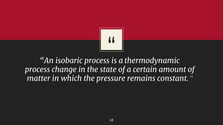 “
“An isobaric process is a thermodynamic
process change in the state of a certain amount of
matter in which the pressure remains constant.”
18
 