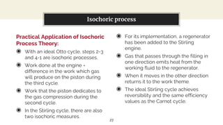 Practical Application of Isochoric
Process Theory:
◉ With an ideal Otto cycle, steps 2-3
and 4-1 are isochoric processes.
◉ Work done at the engine =
difference in the work which gas
will produce on the piston during
the third cycle.
◉ Work that the piston dedicates to
the gas compression during the
second cycle.
◉ In the Stirling cycle, there are also
two isochoric measures.
You can also split your content
◉ For its implementation, a regenerator
has been added to the Stirling
engine.
◉ Gas that passes through the filling in
one direction emits heat from the
working fluid to the regenerator.
◉ When it moves in the other direction
returns it to the work theme.
◉ The ideal Stirling cycle achieves
reversibility and the same efficiency
values as the Carnot cycle.
Isochoric process
27
 