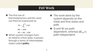 ◉ The first law of
thermodynamics and the work
can then be expressed as:
◉ When system changes from
an initial to a final state, it passes
through a series of intermediate
states called paths.
You can also split your content
◉ The work done by the
system depends on the
initial and final states and
path.
◉ Q and W are path
dependent, whereas ΔEint is
path independent.
PΔV Work
9
 