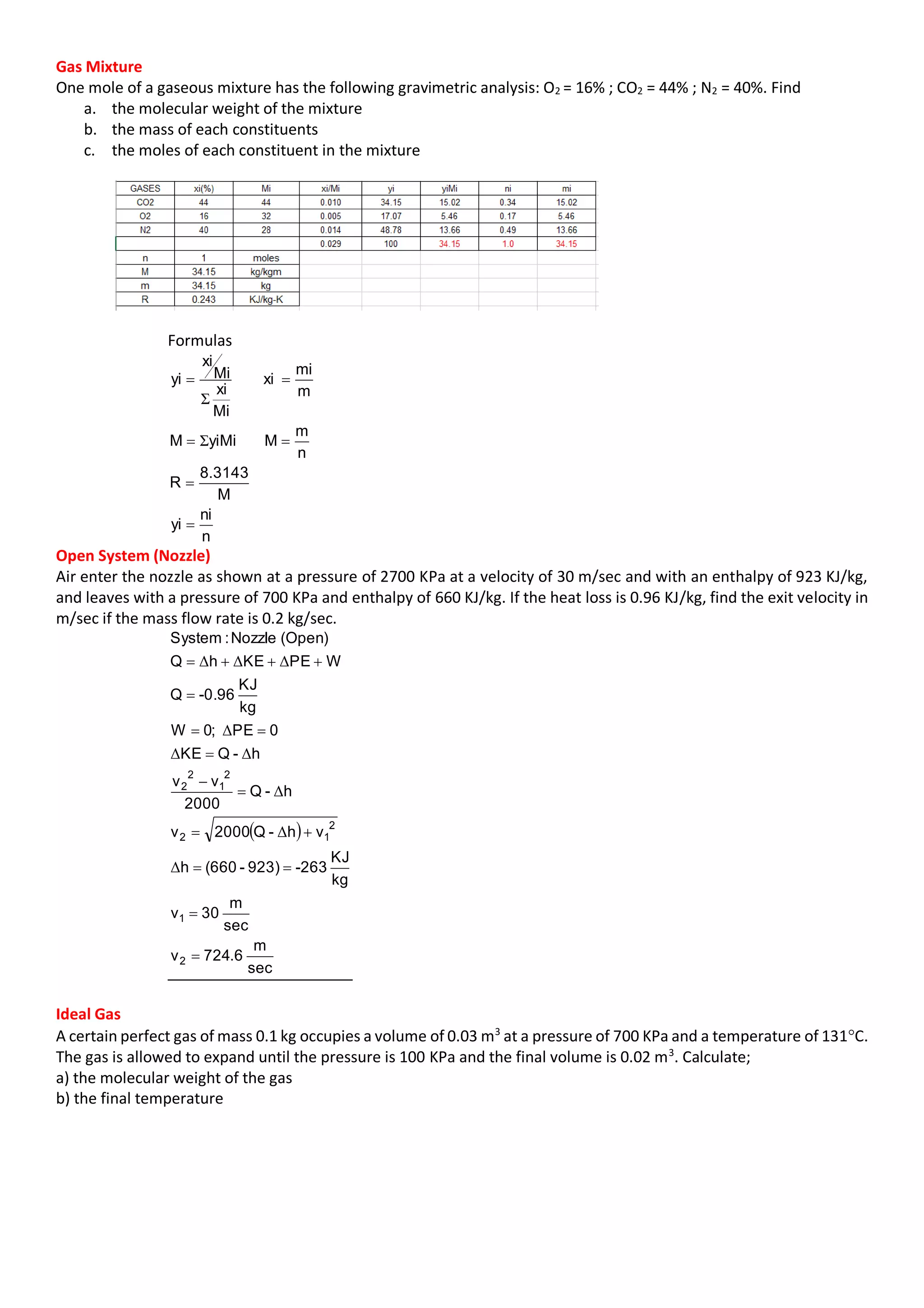 Gas Mixture
One mole of a gaseous mixture has the following gravimetric analysis: O2 = 16% ; CO2 = 44% ; N2 = 40%. Find
a. the molecular weight of the mixture
b. the mass of each constituents
c. the moles of each constituent in the mixture
Formulas
n
ni
yi
M
3143.8
R
n
m
MyiMiM
m
mi
xi
Mi
xi
Mi
xi
yi




Σ
Σ
Open System (Nozzle)
Air enter the nozzle as shown at a pressure of 2700 KPa at a velocity of 30 m/sec and with an enthalpy of 923 KJ/kg,
and leaves with a pressure of 700 KPa and enthalpy of 660 KJ/kg. If the heat loss is 0.96 KJ/kg, find the exit velocity in
m/sec if the mass flow rate is 0.2 kg/sec.
 
sec
m
6.724v
sec
m
30v
kg
KJ
-263923)-(660h
vh-Q2000v
h-Q
2000
vv
h-QKE
0PE;0W
kg
KJ
-0.96Q
WPEKEhQ
(Open)Nozzle:System
2
1
2
12
2
1
2
2










Δ
Δ
Δ
ΔΔ
Δ
ΔΔΔ
Ideal Gas
A certain perfect gas of mass 0.1 kg occupies a volume of 0.03 m3
at a pressure of 700 KPa and a temperature of 131C.
The gas is allowed to expand until the pressure is 100 KPa and the final volume is 0.02 m3
. Calculate;
a) the molecular weight of the gas
b) the final temperature
 