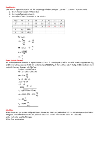 Gas Mixture
One mole of a gaseous mixture has the following gravimetric analysis: O2 = 16% ; CO2 = 44% ; N2 = 40%. Find
a. the molecular weight of the mixture
b. the mass of each constituents
c. the moles of each constituent in the mixture
Formulas
n
ni
yi
M
3143.8
R
n
m
MyiMiM
m
mi
xi
Mi
xi
Mi
xi
yi




Σ
Σ
Open System (Nozzle)
Air enter the nozzle as shown at a pressure of 2700 KPa at a velocity of 30 m/sec and with an enthalpy of 923 KJ/kg,
and leaves with a pressure of 700 KPa and enthalpy of 660 KJ/kg. If the heat loss is 0.96 KJ/kg, find the exit velocity in
m/sec if the mass flow rate is 0.2 kg/sec.
 
sec
m
6.724v
sec
m
30v
kg
KJ
-263923)-(660h
vh-Q2000v
h-Q
2000
vv
h-QKE
0PE;0W
kg
KJ
-0.96Q
WPEKEhQ
(Open)Nozzle:System
2
1
2
12
2
1
2
2










Δ
Δ
Δ
ΔΔ
Δ
ΔΔΔ
Ideal Gas
A certain perfect gas of mass 0.1 kg occupies a volume of 0.03 m3
at a pressure of 700 KPa and a temperature of 131C.
The gas is allowed to expand until the pressure is 100 KPa and the final volume is 0.02 m3
. Calculate;
a) the molecular weight of the gas
b) the final temperature
 