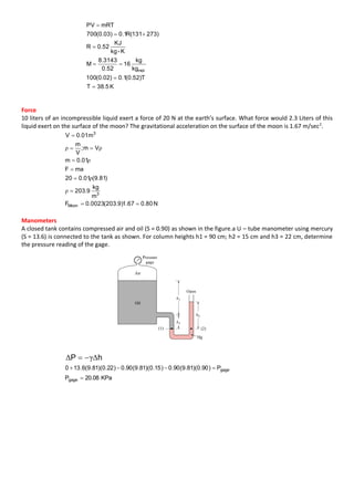 K5.38T
T)52.0(1.0)02.0(100
kg
kg
16
52.0
3143.8
M
K-kg
KJ
52.0R
)273131(R1.0)03.0(700
mRTPV
mol






Force
10 liters of an incompressible liquid exert a force of 20 N at the earth’s surface. What force would 2.3 Liters of this
liquid exert on the surface of the moon? The gravitational acceleration on the surface of the moon is 1.67 m/sec2
.
N80.067.1)9.203(0023.0F
m
kg
9.203
)81.9(01.020
maF
01.0m
Vm;
V
m
m01.0V
Moon
3
3







ρ
ρ
ρ
ρρ
Manometers
A closed tank contains compressed air and oil (S = 0.90) as shown in the figure.a U – tube manometer using mercury
(S = 13.6) is connected to the tank as shown. For column heights h1 = 90 cm; h2 = 15 cm and h3 = 22 cm, determine
the pressure reading of the gage.
hP ΔγΔ 
KPa20.08P
P)90.0)(81.9(90.0)15.0)(81.9(90.0)22.0)(81.9(6.130
gage
gage


 