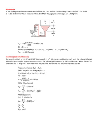 Manometer
In the figure pipe A contains carbon tetrachloride (S = 1.60) and the closed storage tank B contains a salt brine
(S =1.15). Determine the air pressure in tank B in KPa if the gage pressure in pipe A is 1.75 kg/cm2
.
gageKPa08.154P
P9.81)1.2(1.15)(-15)(9.81)(0.914)(1.6)(9.81)(0.914)(1.-171.65
m914.0ft3
KPa65.171
033.1
)325.101(
75.1P
B
B
A




Ideal Gas (Isothermal Process)
Air which is initially at 120 KPa and 320K occupies 0.11 m3
. It is compressed isothermally until the volume is halved
and then compressed it at constant pressure until the volume decreases to ¼ of the initial volume. Sketch the process
on the PV and TS diagrams. Then determine the pressure, the volume and temperature in each state.
K160T
V
V
T
T
m0275.0
4
0.11
V
KPa240PP
(Isobaric)3to2At
K320TKPa;240
V
VP
P
m055.0
2
0.11
V
l)(Isorherma2to1At
kg144.0
)320(287.0
)11.0(120
m
mRTPV
m0.11VK;320TKPa;120P
1.4kK)-KJ/kg0.287(RAir:Fluid
VPVP:IsothermalocessPr
3
2
3
2
3
3
3
3
2
2
11
2
3
2
3
111
2211
2











 