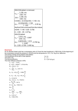 kg408.30.7582.65m
kg758.0
667.01
515.1)65.2(667.0
my
667.0
my65.2
my515.1
x
addedO2With
kg27.238.65.2m
756.038.0136.1mCH4
mixturethefromremovedisCH4therfore
kg38.0
333.1
136.1)65.2)(333.0(
mx
mx136.1)65.2)(333.0(mx333.0
mx65.2
mx136.1
333.
mx65.2
mx136.1
x
removedoraddedCH4With
O2
4CH






















Diesel Cycle
An air standard diesel cycle has a compression ratio of 18 and the heat transferred is 1800 KJ/kg. At the beginning of
the compression process the pressure is 100 KPa and the temperature is 15C. For 1kg of air, determine
The entropy change during isobaric heat addition
The temperature at the start of heat rejection
The work in KJ
The thermal efficiency
The mean effective pressure in KPa
 
   
KPa2.1362P
m781.0V
P
mRT
V;
P
mRT
V
VVV
V
W
Pm
KJ4.1063Q-QW
%1.59
Q
Q-Q
e
KJ6.736)TT(mCQ
K61.1314T
T
T
lnmC)SS(SS
K
KJ
0894.1
T
T
lnmCSS
K1.2707T
mC
Q
T
)T-(TmCQ
KPa8.571918100rPP
K915rTT
m
3
D
2
2
2
1
1
1
21D
D
RA
A
RA
14vR
4
4
1
v2341
2
3
p23
2
p
A
3
23pA
4.1k
12
1k
12
















For Air
k = 1.4
R = 0.287 KJ/kg-K
 