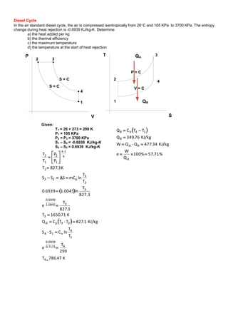  
%71.57100%x
Q
W
e
KJ/kg34.477Q-QW
KJ/kg76.349Q
TTCQ
A
RA
R
14VR




Diesel Cycle
In the air standard diesel cycle, the air is compressed isentropically from 26C and 105 KPa to 3700 KPa. The entropy
change during heat rejection is -0.6939 KJ/kg-K. Determine
a) the heat added per kg
b) the thermal efficiency
c) the maximum temperature
d) the temperature at the start of heat rejection
P
V
1
2 3
4
S = C
S = C
T
S
1
2
3
4
V = C
P = C
QR
QA
Given:
T1 = 26 + 273 = 299 K
P1 = 105 KPa
P2 = P3 = 3700 KPa
S1 – S4 = -0.6939 KJ/kg-K
S3 – S2 = 0.6939 KJ/kg-K
 
 
K47.786T
299
T
e
T
T
lnCS-S
KJ/kg1.827T-TCQ
K71.1650T
3.827
T
e
827.3
T
ln0045.16939.0
T
T
lnmCSSS
K3.827T
P
P
T
T
4
40.7175
0.6939
1
4
v14
23pA
3
31.0045
0.6939
3
2
3
p23
2
k
1-k
1
2
1
2
















 