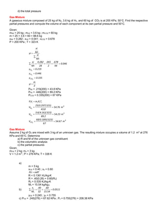 d) the total pressure
Gas Mixture
A gaseous mixture composed of 25 kg of N2, 3.6 kg of H2, and 60 kg of CO2 is at 200 KPa, 50C. Find the respective
partial pressures and compute the volume of each component at its own partial pressure and 50C.
Given:
mN2 = 25 kg ; mH2 = 3.6 kg ; mCO2 = 60 kg
m = 25 + 3.6 + 60 = 88.6 kg
xN2 = 0.282 ; xH2 = 0.041 ; xCO2 = 0.678
P = 200 KPa ; T = 323 K
PN2 = .219(200) = 43.8 KPa
PH2 = .446(200) = 89.2 KPa
PCO2 = 0.335(200) = 67 KPa
Gas Mixture
Assume 2 kg of O2 are mixed with 3 kg of an unknown gas. The resulting mixture occupies a volume of 1.2 m3
at 276
KPa and 65C. Determine
a) R and M of the unknown gas constituent
b) the volumetric analysis
c) the partial pressures
Given;
mO2 = 2 kg; mx = 3 kg
V = 1.2 m3
; P = 276 KPa; T = 338 K
a)
m = 5 kg
xO2 = 0.40 ; xx = 0.60
R = 0.1361 KJ/kg-K
R = .40(0.26) + 0.60(Rx)
Rx = 0.535 KJ/kg-K
Mx = 15.54 kg/kgm
b)
yO2 = 0.245 ; yx = 0.755
c) PO2 = .245(276) = 67.62 KPa ; Px = 0.755(276) = 208.38 KPa
335.0y
446.0y
219.0y
046.0
44
678.
2
041.
28
282.0
Mi
xi
Mi
xi
Mi
xi
yi
2
2
2
CO
H
N






P
Pi
yi 
3
CO
3
H
3
N
iiiii
m67.54
67
)323)(189.0(60
V
m23.54
2.89
)323)(16.4(6.3
V
m76.54
8.43
)323(297.0(25
V
TRmVP
2
2
2




mRTPV 
0511.0
54.15
60.
32
40.
M
x
i
i

 