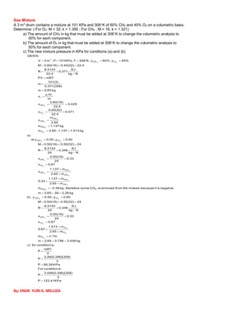 KPa122.41P
3
6)(308)3.446(0.34
P
:bconditionFor
KPa80.28P
3
)(308)2.26(0.346
P
V
mRT
P
a;conditionforc)
kg3.4460.7962.65m
m
m2.65
m1.513
0.67
0.67x
0.33
24
0.50(16)
x
K-kg
KJ
0.346
24
8.3143
R
240.50(32)0.50(16)M
0.50y;0.50yb)
kg2.26.39-2.65m
negative.isitbecausemixturethefromremovedisCHsometherefore;kg0.39-m
m2.65
m1.137
0.33
m2.65
m1.137
x
0.67x
0.33
24
0.50(16)
x
K-kg
KJ
0.346
24
8.3143
R
240.50(32)0.50(16)M
0.50y;0.50yat
a)
kg1.5131.137-2.65m
kg1.137m
2.65
m
x
0.571
22.4
0.40(32)
x
0.429
22.4
0.60(16)
x
y
x
kg2.65m
0.371(308)
101(3)
m
mRTPV
K-kg
KJ
0.371
22.4
8.3143
R
22.40.40(32)0.60(16)M
40%y;60%y;K308T;KPa101P;m3V
:GIVEN
2
2
2
2
4
24
$
4
4
4
4
4
2
4
24
2
4
4
4
2
4
24
O
O
O
O
CH
OCH
4CH
CH
CH
CH
CH
CH
O
CH
OCH
O
CH
CH
CH
O
CH
i
i
OCH











































796.0
M
Mi
3
Gas Mixture
A 3 m3
drum contains a mixture at 101 KPa and 308K of 60% CH4 and 40% O2 on a volumetric basis.
Determine: ( For O2: M = 32; k = 1.395 ; For CH4 : M = 16; k = 1.321)
a) The amount of CH4 in kg that must be added at 308K to change the volumetric analysis to
50% for each component.
b) The amount of O2 in kg that must be added at 308K to change the volumetric analysis to
50% for each component.
c) The new mixture pressure in KPa for conditions (a) and (b)
By: ENGR. YURI G. MELLIZA
 