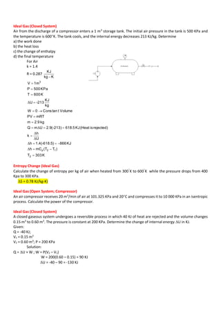 Ideal Gas (Closed System)
Air from the discharge of a compressor enters a 1 m3
storage tank. The initial air pressure in the tank is 500 KPa and
the temperature is 600K. The tank cools, and the internal energy decreases 213 KJ/kg. Determine
a) the work done
b) the heat loss
c) the change of enthalpy
d) the final temperature
For Air
k = 1.4
R = 0.287
Kkg
KJ

K303T
)TT(mCh
KJ866)1.4(-618.5h
U
h
k
rejected)is(HeatKJ5.618-213)(9.2UmQ
kg9.2m
mRTPV
VolumettanCons0W
kg
KJ
-213U
K600T
KPa500P
m1V
2
12p
3












Δ
Δ
Δ
Δ
Δ
Δ
Entropy Change (Ideal Gas)
Calculate the change of entropy per kg of air when heated from 300
K to 600
K while the pressure drops from 400
Kpa to 300 KPa.
S = 0.78 KJ/kg-K)
Ideal Gas (Open System; Compressor)
An air compressor receives 20 m3
/min of air at 101.325 KPa and 20C and compresses it to 10 000 KPa in an isentropic
process. Calculate the power of the compressor.
Ideal Gas (Closed System)
A closed gaseous system undergoes a reversible process in which 40 KJ of heat are rejected and the volume changes
0.15 m3
to 0.60 m3
. The pressure is constant at 200 KPa. Determine the change of internal energy U in KJ.
Given:
Q = -40 KJ;
V1 = 0.15 m3
V2 = 0.60 m3
; P = 200 KPa
Solution:
Q = U + W ; W = P(V2 – V1)
W = 200(0.60 – 0.15) = 90 KJ
U = -40 – 90 = -130 KJ
 