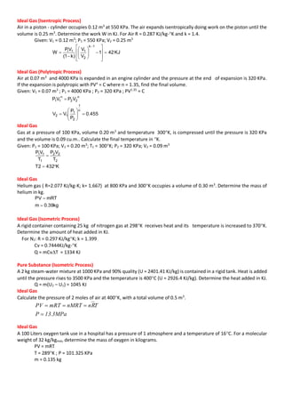 Ideal Gas (Isentropic Process)
Air in a piston - cylinder occupies 0.12 m3
at 550 KPa. The air expands isentropically doing work on the piston until the
volume is 0.25 m3
. Determine the work W in KJ. For Air R = 0.287 KJ/kg-K and k = 1.4.
Given: V1 = 0.12 m3
; P1 = 550 KPa; V2 = 0.25 m3
KJ421
V
V
)k1(
VP
W
1k
2
11I


















Ideal Gas (Polytropic Process)
Air at 0.07 m3
and 4000 KPa is expanded in an engine cylinder and the pressure at the end of expansion is 320 KPa.
If the expansion is polytropic with PVn
= C where n = 1.35, find the final volume.
Given: V1 = 0.07 m3
; P1 = 4000 KPa ; P2 = 320 KPa ; PV1.35
= C
455.0
P
P
VV
VPVP
n
1
2
1
12
n
22
n
11










Ideal Gas
Gas at a pressure of 100 KPa, volume 0.20 m3
and temperature 300K, is compressed until the pressure is 320 KPa
and the volume is 0.09 cu.m.. Calculate the final temperature in K.
Given: P1 = 100 KPa; V1 = 0.20 m3
; T1 = 300K; P2 = 320 KPa; V2 = 0.09 m3
K4322T
T
VP
T
VP
2
22
1
11


Ideal Gas
Helium gas ( R=2.077 KJ/kg-K; k= 1.667) at 800 KPa and 300K occupies a volume of 0.30 m3
. Determine the mass of
helium in kg.
kg39.0m
mRTPV


Ideal Gas (Isometric Process)
A rigid container containing 25 kg of nitrogen gas at 298K receives heat and its temperature is increased to 370K.
Determine the amount of heat added in KJ.
For N2: R = 0.297 KJ/kgK; k = 1.399
Cv = 0.7444KJ/kg-K
Q = mCvT = 1334 KJ
Pure Substance (Isometric Process)
A 2 kg steam-water mixture at 1000 KPa and 90% quality (U = 2401.41 KJ/kg) is contained in a rigid tank. Heat is added
until the pressure rises to 3500 KPa and the temperature is 400C (U = 2926.4 KJ/kg). Determine the heat added in KJ.
Q = m(U2 – U1) = 1045 KJ
Ideal Gas
Calculate the pressure of 2 moles of air at 400K, with a total volume of 0.5 m3
.
MPa3.13P
TRnnMRTmRTPV


Ideal Gas
A 100 Liters oxygen tank use in a hospital has a pressure of 1 atmosphere and a temperature of 16C. For a molecular
weight of 32 kg/kgmol, determine the mass of oxygen in kilograms.
PV = mRT
T = 289K ; P = 101.325 KPa
m = 0.135 kg
 