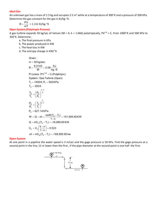 Ideal Gas
An unknown gas has a mass of 1.5 kg and occupies 2.5 m3
while at a temperature of 300K and a pressure of 200 KPa.
Determine the gas constant for the gas in KJ/kg-K.
mT
PV
R  = 1.111 KJ/kg-K
Open System (Polytropic Process)
A gas turbine expands 50 kg/sec of helium (M = 4; k = 1.666) polytropically, PV1.8
= C, from 1000K and 500 KPa to
350K. Determine;
a. The final pressure in KPa
b. The power produced in KW
c. The heat loss in KW
d. The entropy change in KW/K
kw5-168,985.6)TT(mCh
0.523
n1
nk
CC
KW-16,989.85)TT(mCQ
KW151,995.80
n1
)TT(nmR
hQW
KPa627.14P
T
T
P
P
P
P
T
T
K350T
KPa500PK;1000T
(Open)TurbineGas:System
c)(PolytropiCPV:ocessPr
K-kg
KJ
08.2
M
8.3143
R
kg/sec50m
:Given
12p
vn
12n
12
2
1n
n
1
2
1
2
n
1n
1
2
1
2
2
11
1.8





































Δ
Δ
Open System
At one point in a pipeline the water speed is 3 m/sec and the gage pressure is 50 KPa. Find the gage pressure at a
second point in the line, 11 m lower than the first , if the pipe diameter at the second point is one half the first.
 