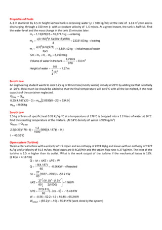 Properties of fluids
A 3 m diameter by 4.5 m height vertical tank is receiving water ( = 978 kg/m3) at the rate of 1.13 m3
/min and is
discharging through a 150 mm  with a constant velocity of 1.5 m/sec. At a given instant, the tank is half full. Find
the water level and the mass change in the tank 15 minutes later.
m27.1
)3(
4
0.9
waterofHeight
m0.9
978
8,799.9
tanktheinwaterofVolume
kg8,799.9mmmm
waterofmassinitialkg15,554.42
)2(4
)978)(5.4((3)
m
leavingkg23331.63
4
)978)(15)(60)(5.1()150.0(
m
enteringkg16,577.115)978(13.1m
2
3
2i1
2
i
2
2
1






π
Δ
π
π
Zeroth Law
An engineering student wants to cool 0.25 kg of Omni Cola (mostly water) initially at 20C by adding ice that is initially
at -20C. How much ice should be added so that the final temperature will be 0C with all the ice melted, if the heat
capacity of the container neglected.
 
kg06.0m
9.334)200(0935.2m)020)(187.4(25.0
QQ
ice
ice
iceCola



Zeroth Law
2.5 kg of brass of specific heat 0.39 KJ/kg-C at a temperature of 176C is dropped into a 1.2 liters of water at 14C.
Find the resulting temperature of the mixture. (At 14C density of water is 999 kg/m3
)
   
C35.40t
14t)187.4(999
1000
2.1
)t176)(39.0(5.2
QQ w aterBrass



Open system (Turbine)
Steam enters a turbine with a velocity of 1.5 m/sec and an enthalpy of 2093 KJ/kg and leaves with an enthalpy of 1977
KJ/kg and a velocity of 91.5 m/sec. Heat losses are 8 KCal/min and the steam flow rate is 27 kg/min. The inlet of the
turbine is 3.5 m higher than its outlet. What is the work output of the turbine if the mechanical losses is 15%.
(1 KCal = 4.187 KJ)
 
 
system)thebydone(workKW41.55.15)-(65.2)(1W
KW2.6515.451.9-52.256.0W
KW15.4505.3
60
27(9.81)
PE
KW1.9
)1000(2
(1.5)-(91.5)
60
27
KE
KW-52.220931977
60
27
h
RejectedKW56.0
60
)187.4(8
Q
WPEKEhQ
output
22


















Δ
Δ
Δ
ΔΔΔ
 