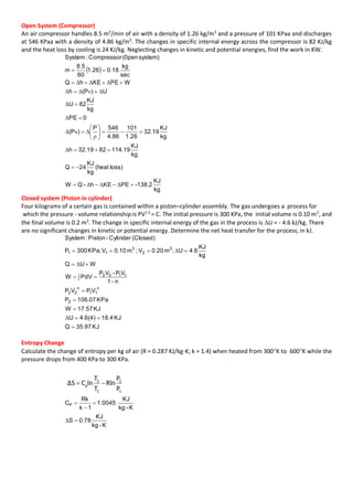Open System (Compressor)
An air compressor handles 8.5 m3
/min of air with a density of 1.26 kg/m3
and a pressure of 101 KPaa and discharges
at 546 KPaa with a density of 4.86 kg/m3
. The changes in specific internal energy across the compressor is 82 KJ/kg
and the heat loss by cooling is 24 KJ/kg. Neglecting changes in kinetic and potential energies, find the work in KW.
 
kg
KJ
-138.2PEKEh-QW
loss)(heat
kg
KJ
24Q
kg
KJ
19.1148219.32h
kg
KJ
19.32
26.1
101
86.4
546P
)P(
0PE
kg
KJ
82U
U)P(h
WPEKEhQ
sec
kg
18.026.1
60
5.8
m
system)(0penCompressor:System















ΔΔΔ
Δ
ρ
ΔυΔ
Δ
Δ
ΔυΔΔ
ΔΔΔ
Closed system (Piston in cylinder)
Four kilograms of a certain gas is contained within a piston–cylinder assembly. The gas undergoes a process for
which the pressure - volume relationship is PV1.5
= C. The initial pressure is 300 KPa, the initial volume is 0.10 m3
, and
the final volume is 0.2 m3
. The change in specific internal energy of the gas in the process is U = - 4.6 kJ/kg. There
are no significant changes in kinetic or potential energy. Determine the net heat transfer for the process, in kJ.
KJ35.97Q
KJ4.184.6(4)U
KJ57.17W
KPa07.106P
VPVP
n1
VP-VP
PdVW
WUQ
kg
KJ
4.6U;m0.20V;m0.10VKPa;300P
(Closed)Cylinder-Piston:System
2
n
11
n
22
1122
3
2
3
11










Δ
Δ
Δ
Entropy Change
Calculate the change of entropy per kg of air (R = 0.287 KJ/kg-K; k = 1.4) when heated from 300K to 600K while the
pressure drops from 400 KPa to 300 KPa.
K-kg
KJ
78.0S
K-kg
KJ
0045.1
1k
Rk
CP




Δ
 