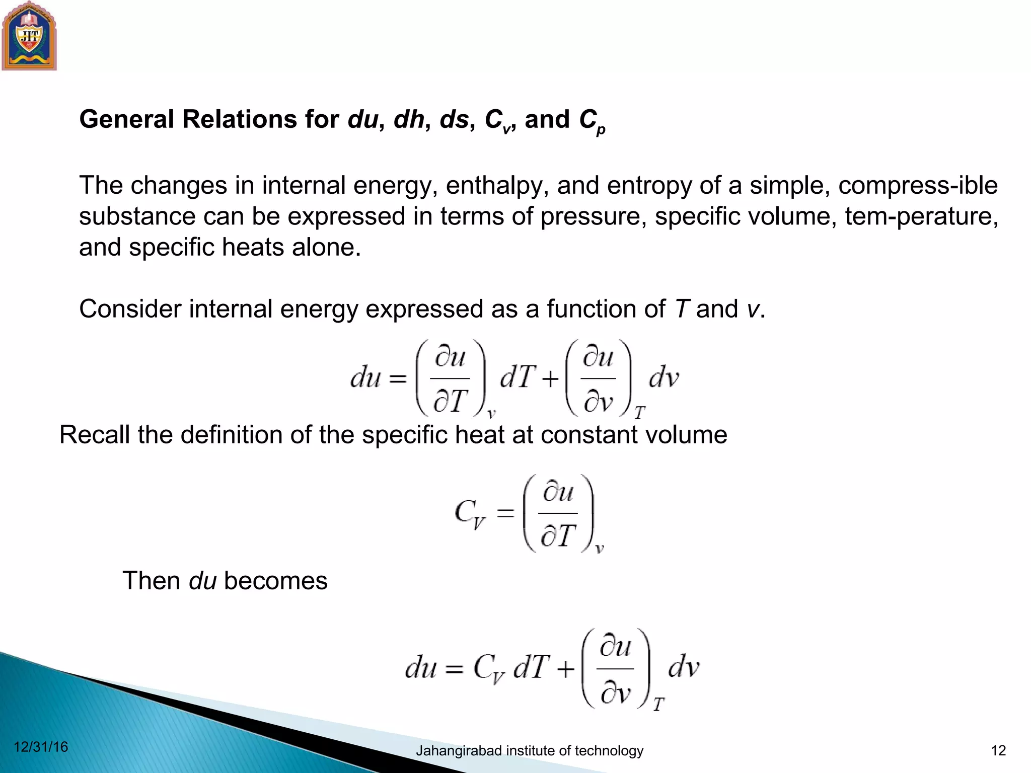 12
General Relations for du, dh, ds, Cv, and Cp
The changes in internal energy, enthalpy, and entropy of a simple, compress-ible
substance can be expressed in terms of pressure, specific volume, tem-perature,
and specific heats alone.
Consider internal energy expressed as a function of T and v.
Recall the definition of the specific heat at constant volume
Then du becomes
12/31/16 Jahangirabad institute of technology
 