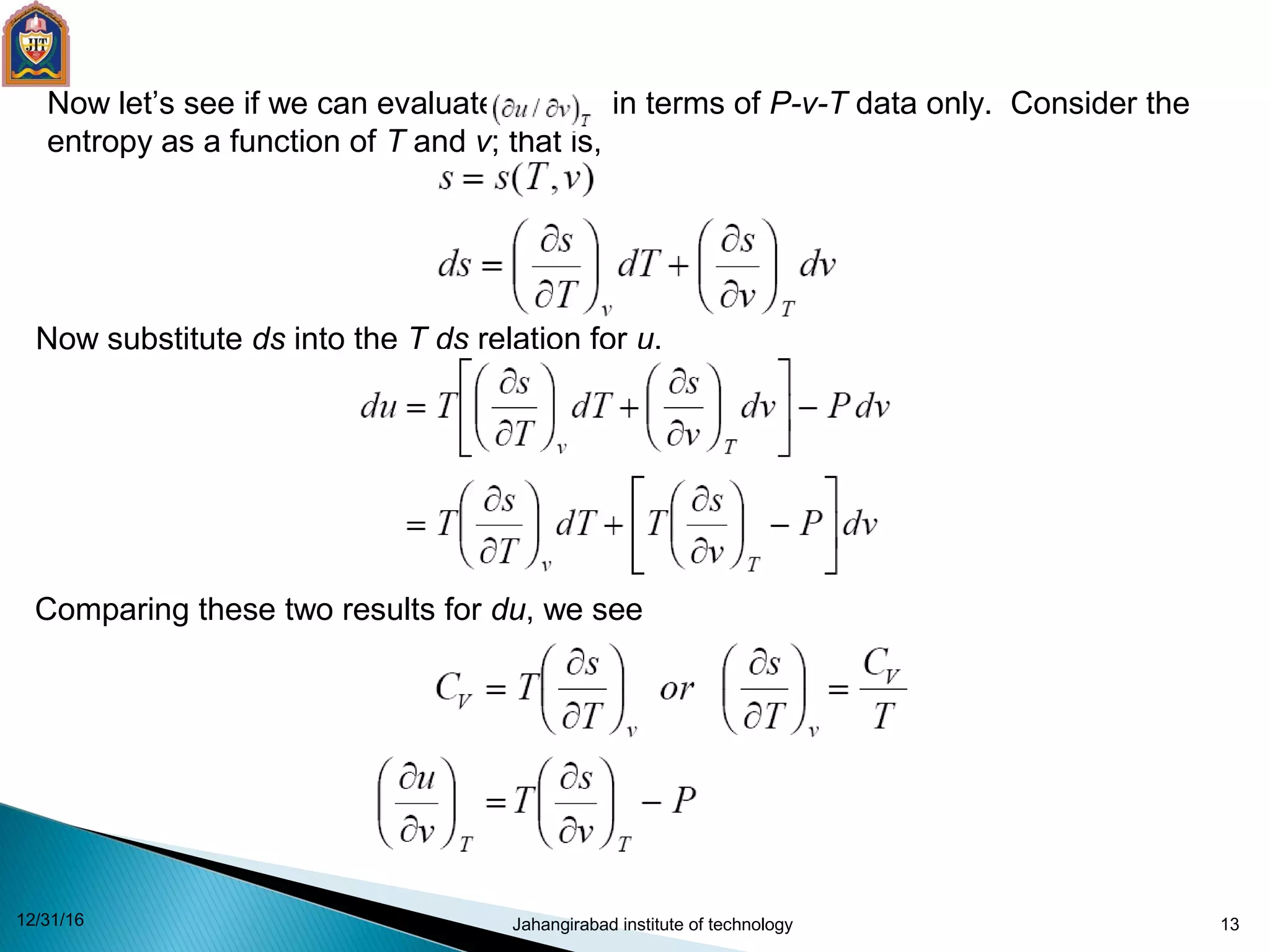 13
Now let’s see if we can evaluate in terms of P-v-T data only. Consider the
entropy as a function of T and v; that is,
Now substitute ds into the T ds relation for u.
Comparing these two results for du, we see
12/31/16 Jahangirabad institute of technology
 