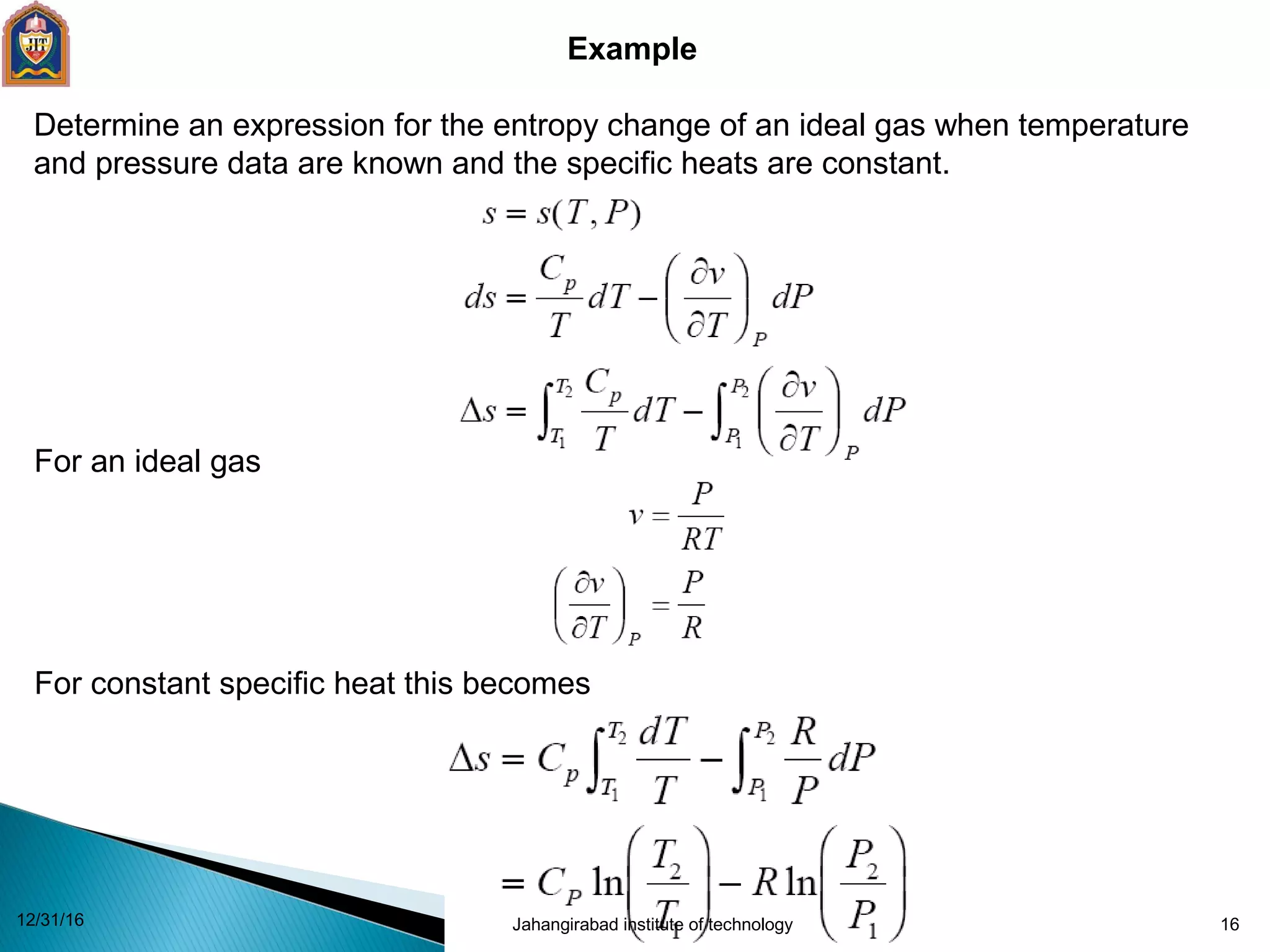 16
Example
Determine an expression for the entropy change of an ideal gas when temperature
and pressure data are known and the specific heats are constant.
For an ideal gas
For constant specific heat this becomes
12/31/16 Jahangirabad institute of technology
 