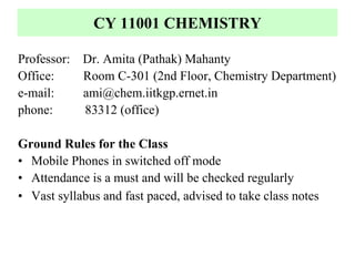 CY 11001 CHEMISTRY

Professor: Dr. Amita (Pathak) Mahanty
Office:    Room C-301 (2nd Floor, Chemistry Department)
e-mail:    ami@chem.iitkgp.ernet.in
phone:     83312 (office)

Ground Rules for the Class
• Mobile Phones in switched off mode
• Attendance is a must and will be checked regularly
• Vast syllabus and fast paced, advised to take class notes
 