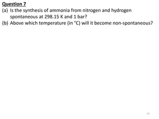 Question 7
(a) Is the synthesis of ammonia from nitrogen and hydrogen
spontaneous at 298.15 K and 1 bar?
(b) Above which t...