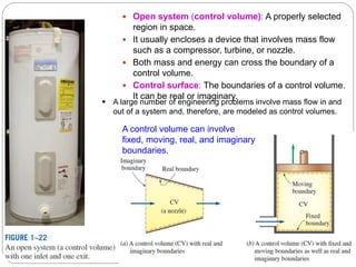 10
 Open system (control volume): A properly selected
region in space.
 It usually encloses a device that involves mass flow
such as a compressor, turbine, or nozzle.
 Both mass and energy can cross the boundary of a
control volume.
 Control surface: The boundaries of a control volume.
It can be real or imaginary.
A control volume can involve
fixed, moving, real, and imaginary
boundaries.
 A large number of engineering problems involve mass flow in and
out of a system and, therefore, are modeled as control volumes.
 