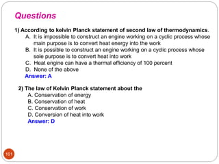 101
1) According to kelvin Planck statement of second law of thermodynamics.
A. It is impossible to construct an engine working on a cyclic process whose
main purpose is to convert heat energy into the work
B. It is possible to construct an engine working on a cyclic process whose
sole purpose is to convert heat into work
C. Heat engine can have a thermal efficiency of 100 percent
D. None of the above
Answer: A
2) The law of Kelvin Planck statement about the
A. Conservation of energy
B. Conservation of heat
C. Conservation of work
D. Conversion of heat into work
Answer: D
Questions
 