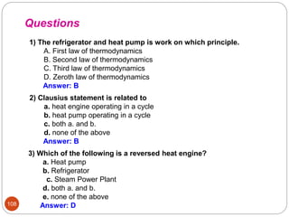 108
1) The refrigerator and heat pump is work on which principle.
A. First law of thermodynamics
B. Second law of thermodynamics
C. Third law of thermodynamics
D. Zeroth law of thermodynamics
Answer: B
3) Which of the following is a reversed heat engine?
a. Heat pump
b. Refrigerator
c. Steam Power Plant
d. both a. and b.
e. none of the above
Answer: D
Questions
2) Clausius statement is related to
a. heat engine operating in a cycle
b. heat pump operating in a cycle
c. both a. and b.
d. none of the above
Answer: B
 