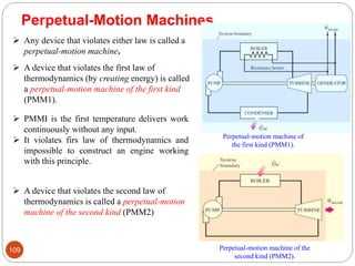 109
Perpetual-Motion Machines
 Any device that violates either law is called a
perpetual-motion machine.
 A device that violates the first law of
thermodynamics (by creating energy) is called
a perpetual-motion machine of the first kind
(PMM1).
 PMMI is the first temperature delivers work
continuously without any input.
 It violates firs law of thermodynamics and
impossible to construct an engine working
with this principle.
 A device that violates the second law of
thermodynamics is called a perpetual-motion
machine of the second kind (PMM2)
Perpetual-motion machine of
the first kind (PMM1).
Perpetual-motion machine of the
second kind (PMM2).
 