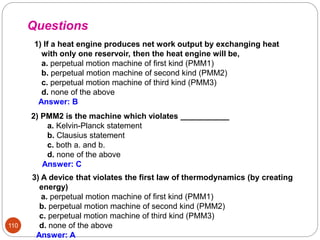 110
2) PMM2 is the machine which violates ___________
a. Kelvin-Planck statement
b. Clausius statement
c. both a. and b.
d. none of the above
Answer: C
1) If a heat engine produces net work output by exchanging heat
with only one reservoir, then the heat engine will be,
a. perpetual motion machine of first kind (PMM1)
b. perpetual motion machine of second kind (PMM2)
c. perpetual motion machine of third kind (PMM3)
d. none of the above
Answer: B
Questions
3) A device that violates the first law of thermodynamics (by creating
energy)
a. perpetual motion machine of first kind (PMM1)
b. perpetual motion machine of second kind (PMM2)
c. perpetual motion machine of third kind (PMM3)
d. none of the above
Answer: A
 